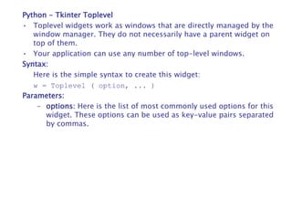 Python - Tkinter Toplevel
• Toplevel widgets work as windows that are directly managed by the
window manager. They do not necessarily have a parent widget on
top of them.
• Your application can use any number of top-level windows.
Syntax:
Here is the simple syntax to create this widget:
w = Toplevel ( option, ... )
Parameters:
– options: Here is the list of most commonly used options for this
widget. These options can be used as key-value pairs separated
by commas.
 