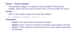 Python - Tkinter Spinbox
• The Spinbox widget is a variant of the standard Tkinter Entry
widget, which can be used to select from a fixed number of values.
Syntax:
Here is the simple syntax to create this widget:
w = Spinbox( master, option, ... )
Parameters:
– master: This represents the parent window.
– options: Here is the list of most commonly used options for this
widget. These options can be used as key-value pairs separated
by commas.
 