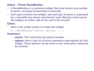 Python - Tkinter PanedWindow
• A PanedWindow is a container widget that may contain any number
of panes, arranged horizontally or vertically.
• Each pane contains one widget, and each pair of panes is separated
by a moveable (via mouse movements) sash. Moving a sash causes
the widgets on either side of the sash to be resized.
Syntax:
Here is the simple syntax to create this widget:
w = PanedWindow( master, option, ... )
Parameters:
– master: This represents the parent window.
– options: Here is the list of most commonly used options for this
widget. These options can be used as key-value pairs separated
by commas.
 