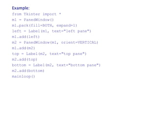 Example:
from Tkinter import *
m1 = PanedWindow()
m1.pack(fill=BOTH, expand=1)
left = Label(m1, text="left pane")
m1.add(left)
m2 = PanedWindow(m1, orient=VERTICAL)
m1.add(m2)
top = Label(m2, text="top pane")
m2.add(top)
bottom = Label(m2, text="bottom pane")
m2.add(bottom)
mainloop()
 
