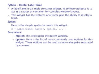 Python - Tkinter LabelFrame
• A labelframe is a simple container widget. Its primary purpose is to
act as a spacer or container for complex window layouts.
• This widget has the features of a frame plus the ability to display a
label.
Syntax:
Here is the simple syntax to create this widget:
w = LabelFrame( master, option, ... )
Parameters:
– master: This represents the parent window.
– options: Here is the list of most commonly used options for this
widget. These options can be used as key-value pairs separated
by commas.
 