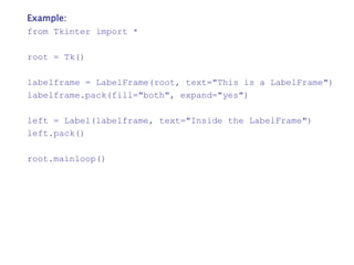 Example:
from Tkinter import *
root = Tk()
labelframe = LabelFrame(root, text="This is a LabelFrame")
labelframe.pack(fill="both", expand="yes")
left = Label(labelframe, text="Inside the LabelFrame")
left.pack()
root.mainloop()
 