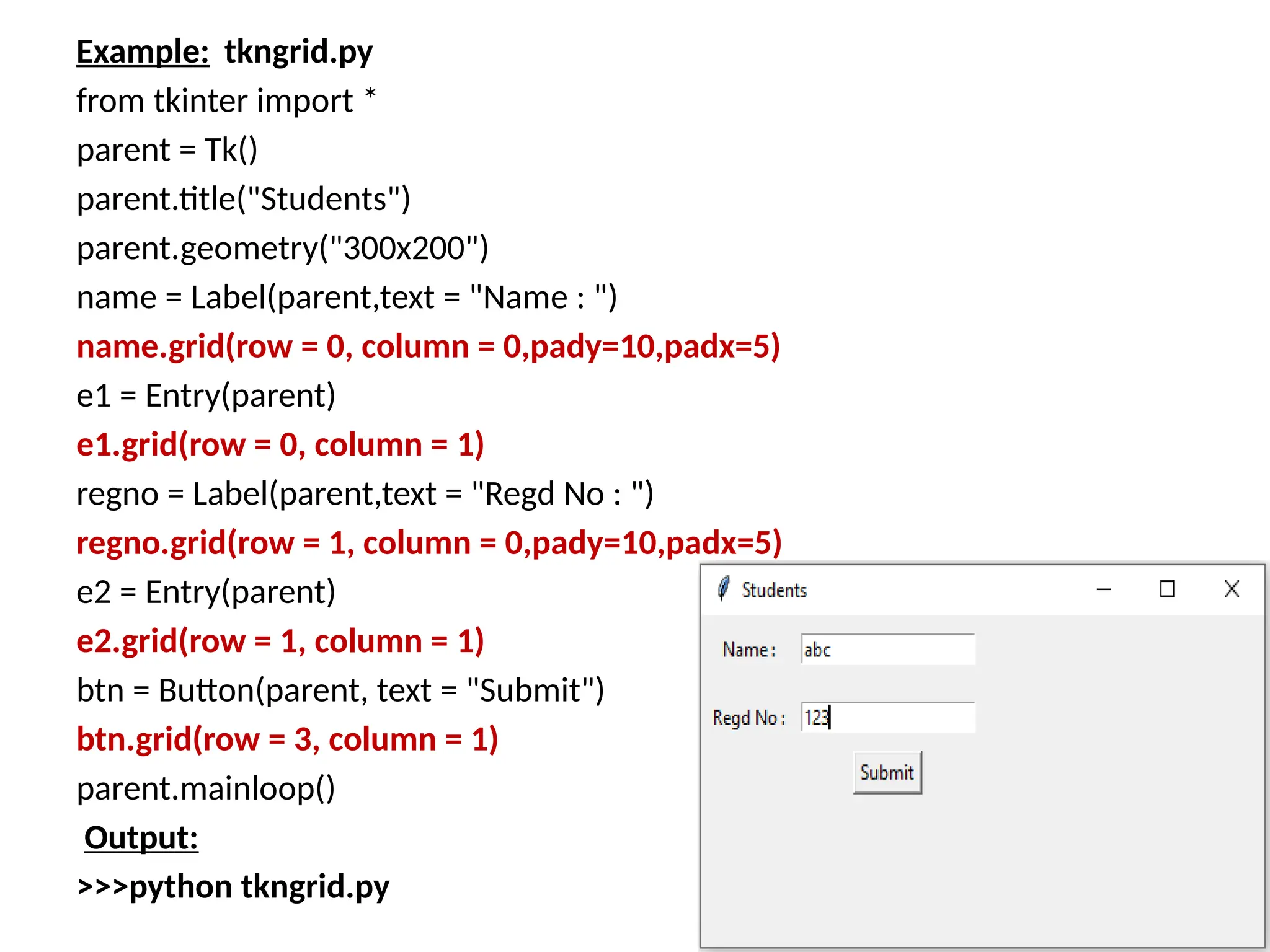 Example: tkngrid.py
from tkinter import *
parent = Tk()
parent.title("Students")
parent.geometry("300x200")
name = Label(parent,text = "Name : ")
name.grid(row = 0, column = 0,pady=10,padx=5)
e1 = Entry(parent)
e1.grid(row = 0, column = 1)
regno = Label(parent,text = "Regd No : ")
regno.grid(row = 1, column = 0,pady=10,padx=5)
e2 = Entry(parent)
e2.grid(row = 1, column = 1)
btn = Button(parent, text = "Submit")
btn.grid(row = 3, column = 1)
parent.mainloop()
Output:
>>>python tkngrid.py
 