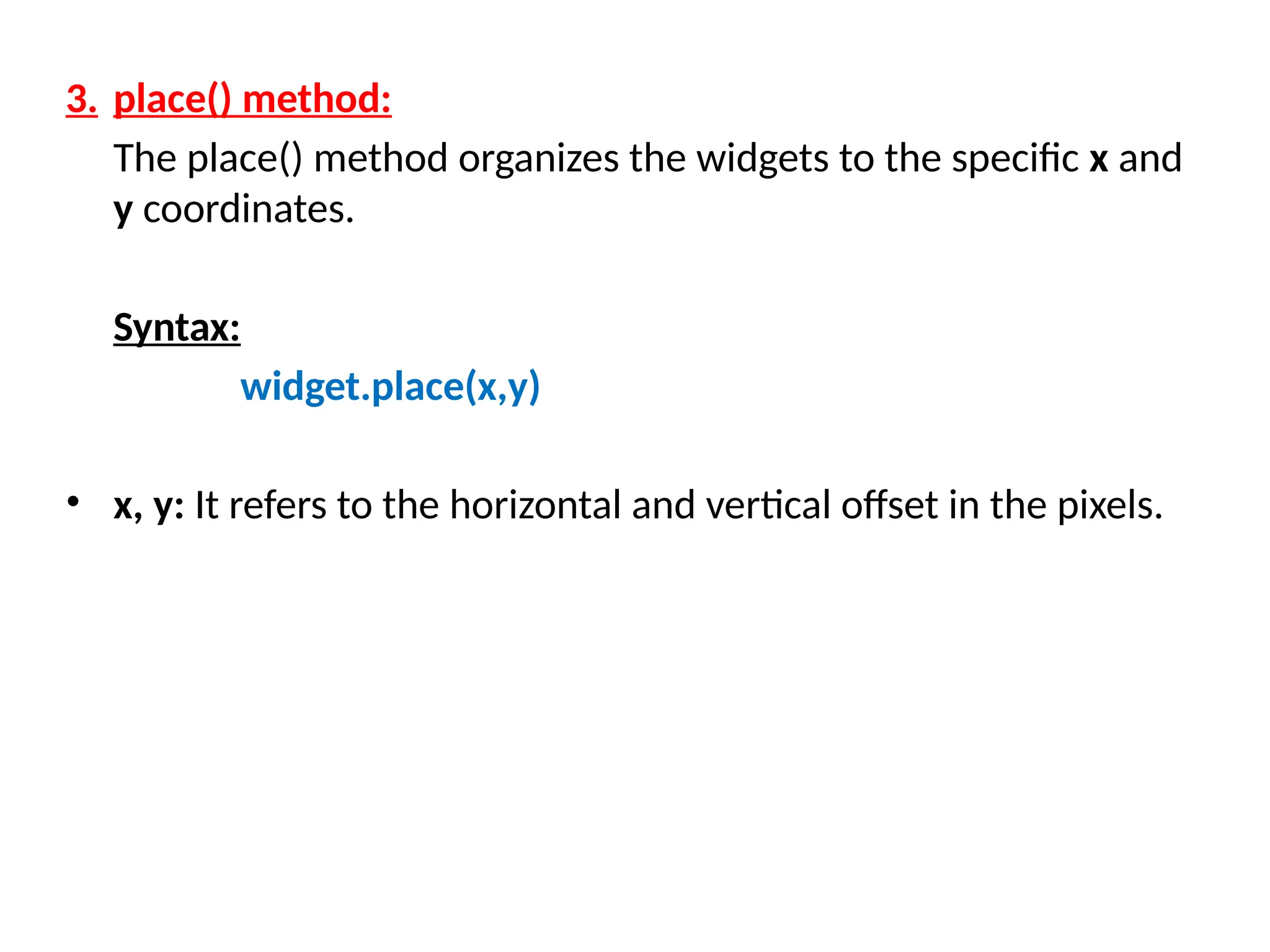 3. place() method:
The place() method organizes the widgets to the specific x and
y coordinates.
Syntax:
widget.place(x,y)
• x, y: It refers to the horizontal and vertical offset in the pixels.
 