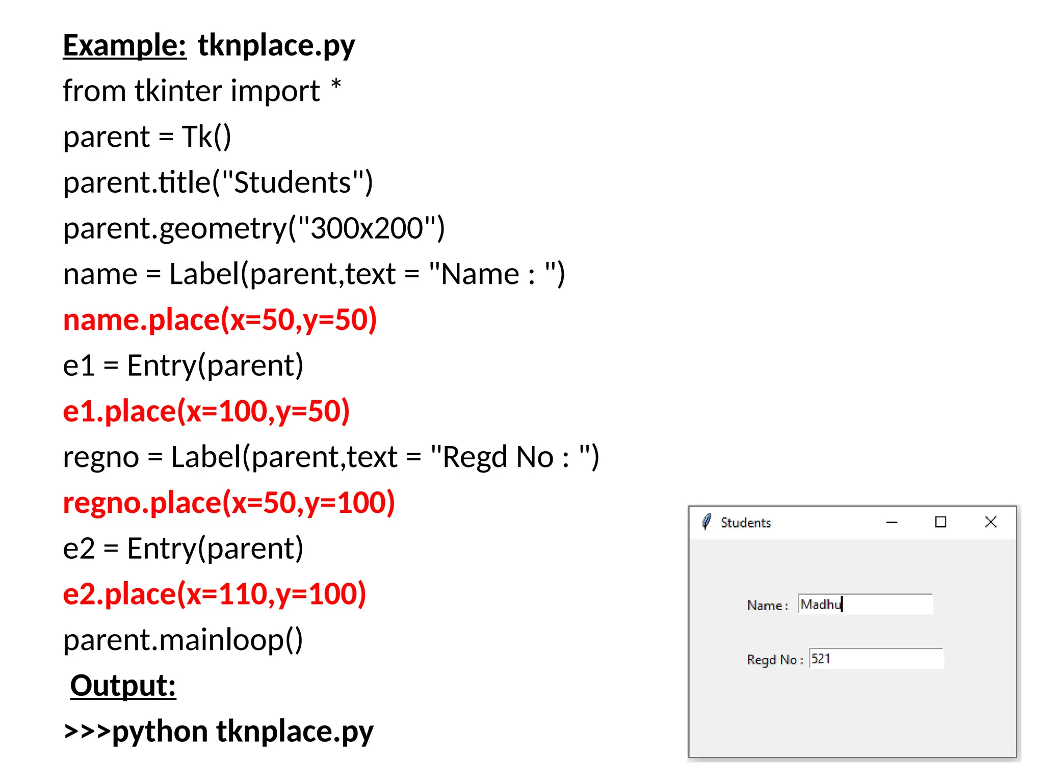 Example: tknplace.py
from tkinter import *
parent = Tk()
parent.title("Students")
parent.geometry("300x200")
name = Label(parent,text = "Name : ")
name.place(x=50,y=50)
e1 = Entry(parent)
e1.place(x=100,y=50)
regno = Label(parent,text = "Regd No : ")
regno.place(x=50,y=100)
e2 = Entry(parent)
e2.place(x=110,y=100)
parent.mainloop()
Output:
>>>python tknplace.py
 