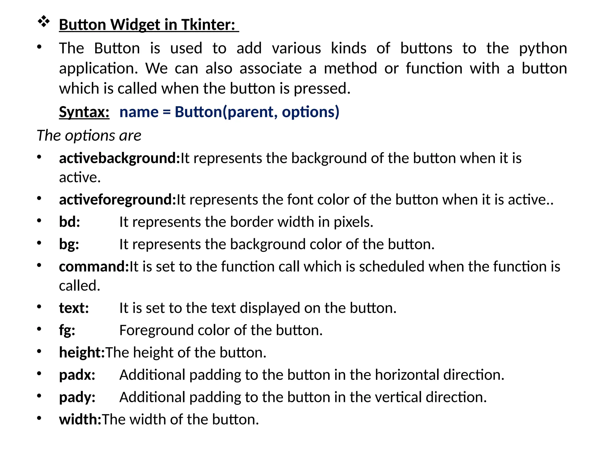 Button Widget in Tkinter:
• The Button is used to add various kinds of buttons to the python
application. We can also associate a method or function with a button
which is called when the button is pressed.
Syntax: name = Button(parent, options)
The options are
• activebackground:It represents the background of the button when it is
active.
• activeforeground:It represents the font color of the button when it is active..
• bd: It represents the border width in pixels.
• bg: It represents the background color of the button.
• command:It is set to the function call which is scheduled when the function is
called.
• text: It is set to the text displayed on the button.
• fg: Foreground color of the button.
• height:The height of the button.
• padx: Additional padding to the button in the horizontal direction.
• pady: Additional padding to the button in the vertical direction.
• width:The width of the button.
 