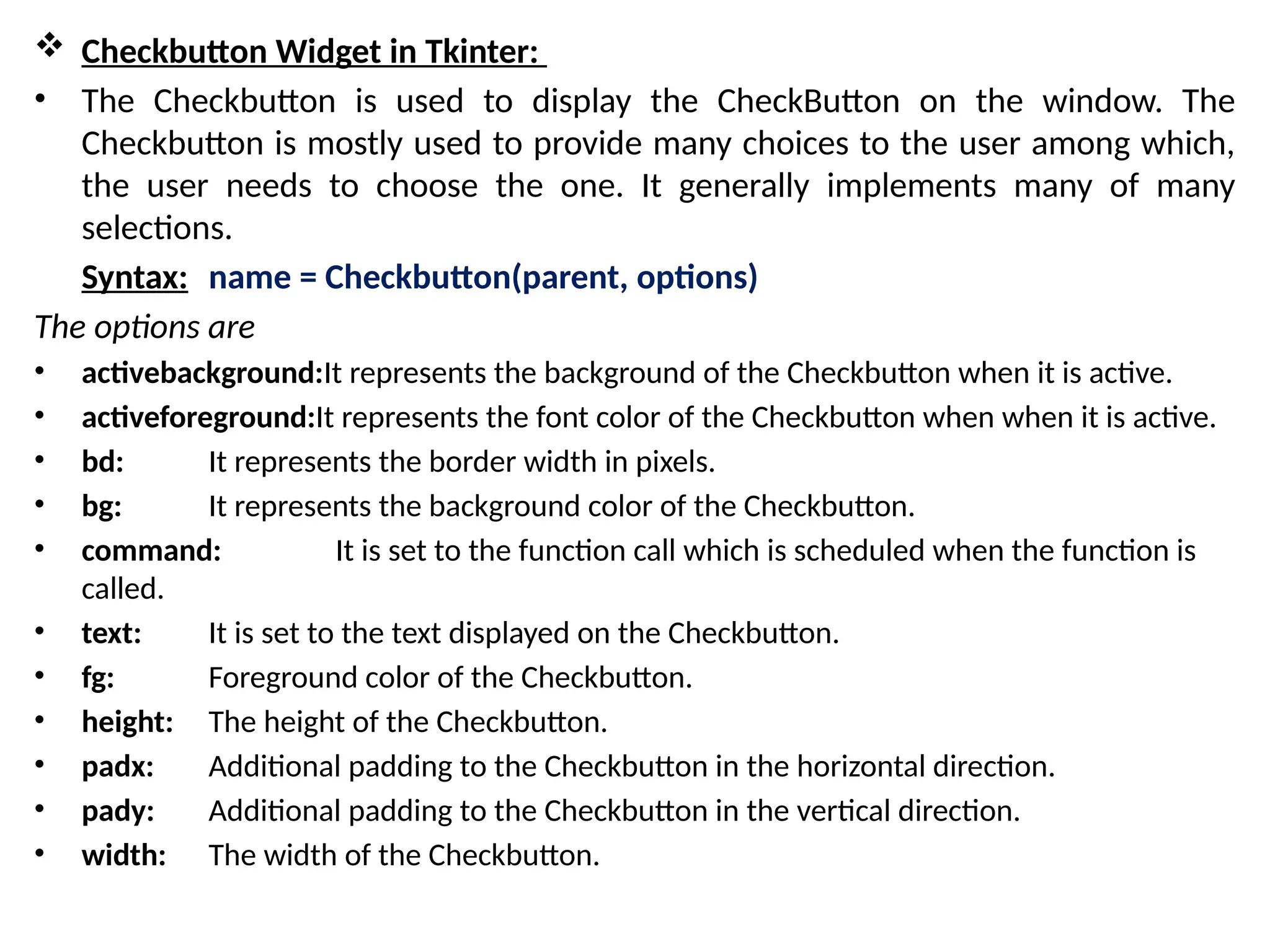 Checkbutton Widget in Tkinter:
• The Checkbutton is used to display the CheckButton on the window. The
Checkbutton is mostly used to provide many choices to the user among which,
the user needs to choose the one. It generally implements many of many
selections.
Syntax: name = Checkbutton(parent, options)
The options are
• activebackground:It represents the background of the Checkbutton when it is active.
• activeforeground:It represents the font color of the Checkbutton when when it is active.
• bd: It represents the border width in pixels.
• bg: It represents the background color of the Checkbutton.
• command: It is set to the function call which is scheduled when the function is
called.
• text: It is set to the text displayed on the Checkbutton.
• fg: Foreground color of the Checkbutton.
• height: The height of the Checkbutton.
• padx: Additional padding to the Checkbutton in the horizontal direction.
• pady: Additional padding to the Checkbutton in the vertical direction.
• width: The width of the Checkbutton.
 