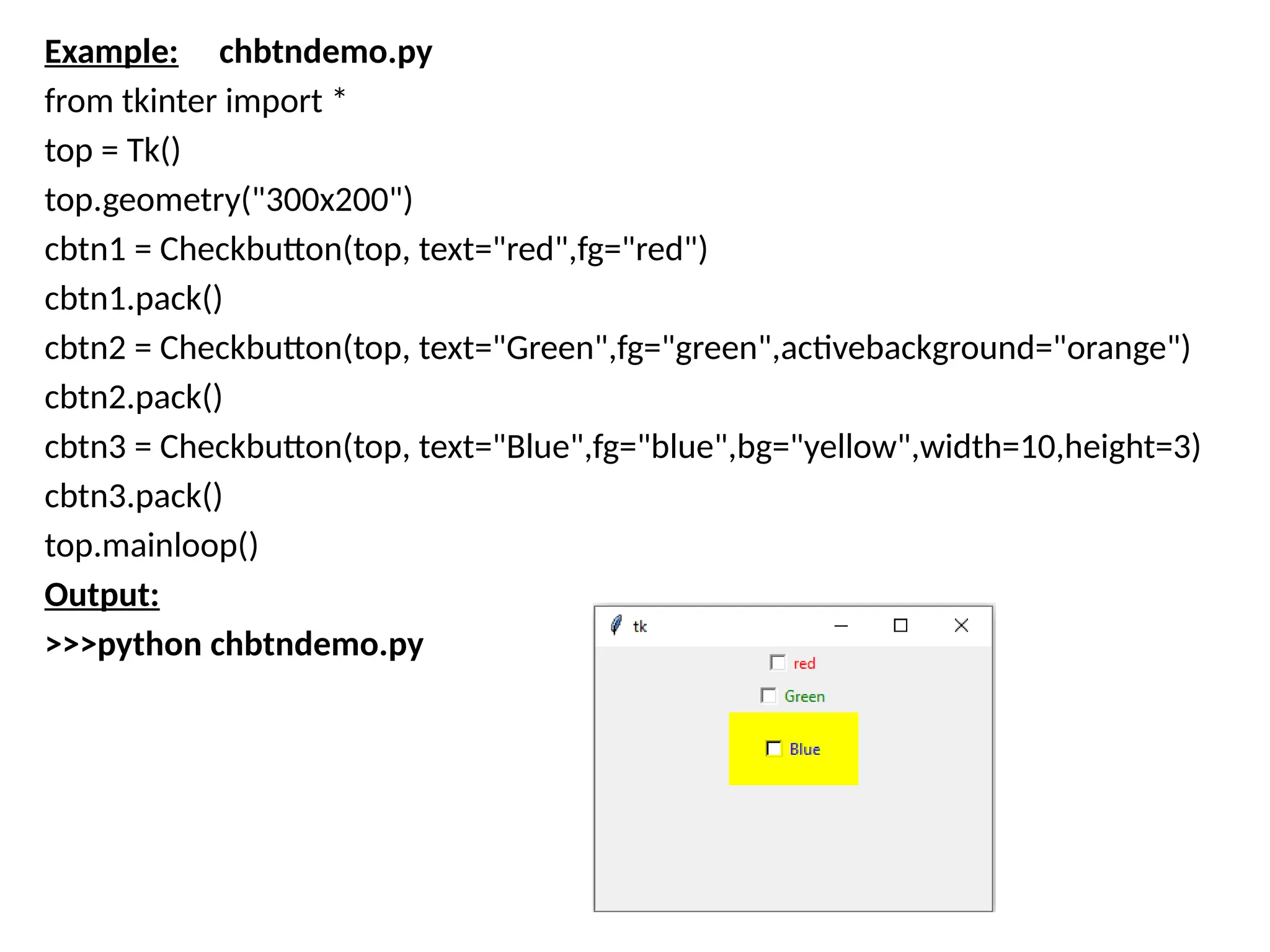 Example: chbtndemo.py
from tkinter import *
top = Tk()
top.geometry("300x200")
cbtn1 = Checkbutton(top, text="red",fg="red")
cbtn1.pack()
cbtn2 = Checkbutton(top, text="Green",fg="green",activebackground="orange")
cbtn2.pack()
cbtn3 = Checkbutton(top, text="Blue",fg="blue",bg="yellow",width=10,height=3)
cbtn3.pack()
top.mainloop()
Output:
>>>python chbtndemo.py
 