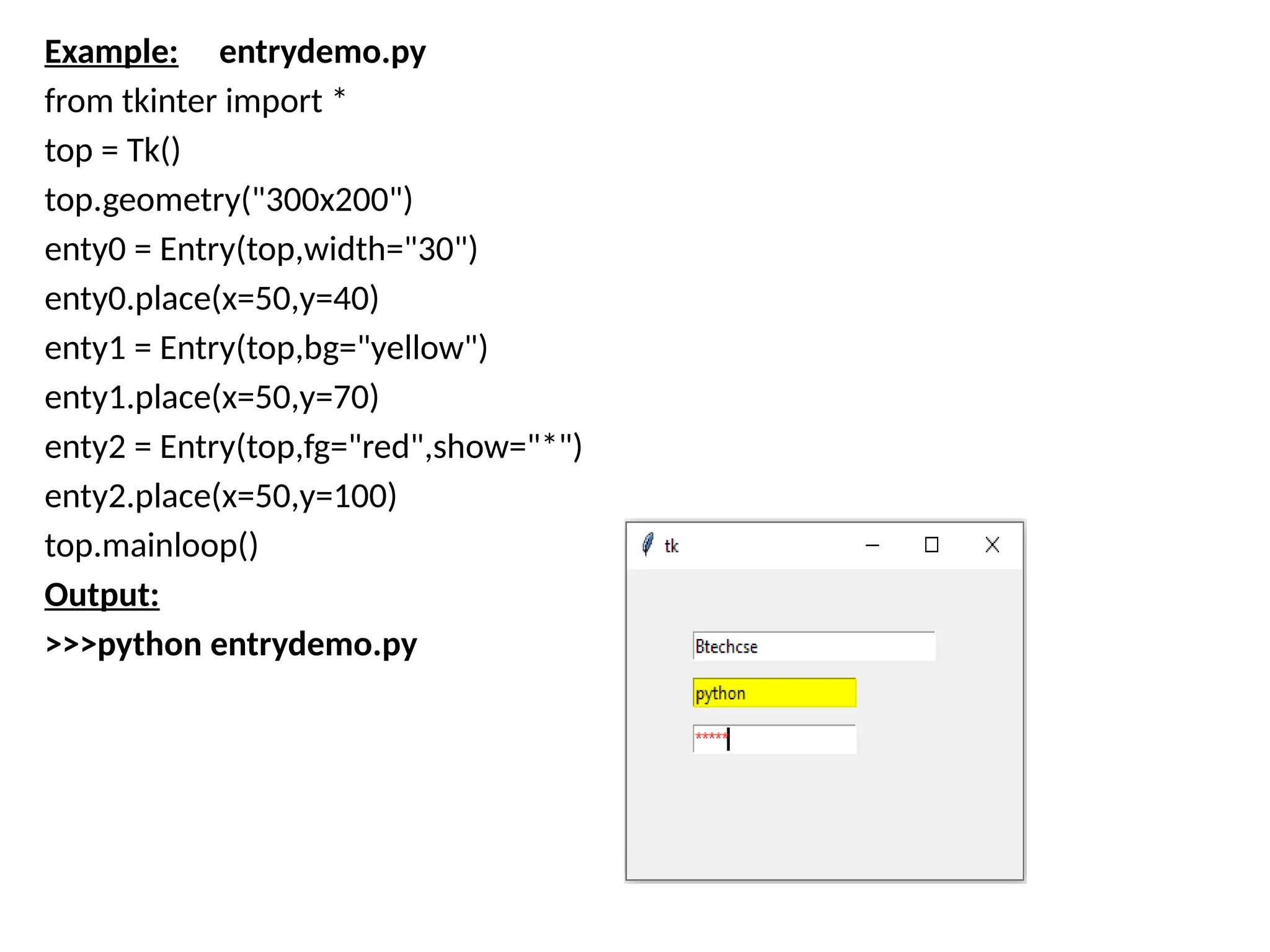 Example: entrydemo.py
from tkinter import *
top = Tk()
top.geometry("300x200")
enty0 = Entry(top,width="30")
enty0.place(x=50,y=40)
enty1 = Entry(top,bg="yellow")
enty1.place(x=50,y=70)
enty2 = Entry(top,fg="red",show="*")
enty2.place(x=50,y=100)
top.mainloop()
Output:
>>>python entrydemo.py
 