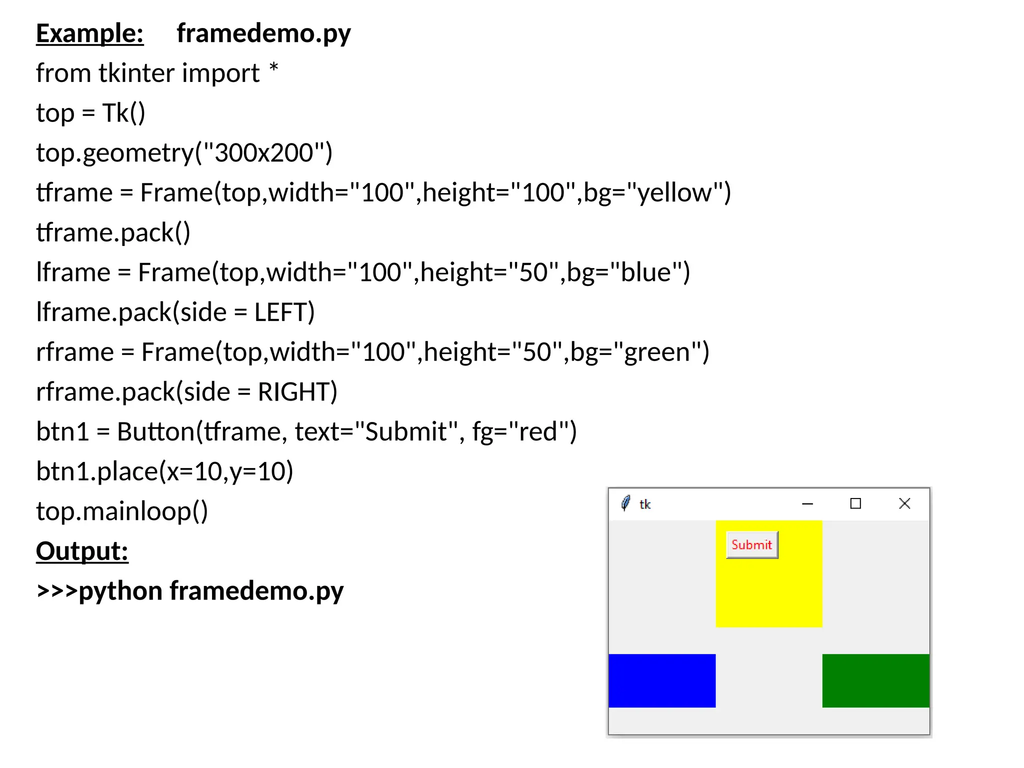 Example: framedemo.py
from tkinter import *
top = Tk()
top.geometry("300x200")
tframe = Frame(top,width="100",height="100",bg="yellow")
tframe.pack()
lframe = Frame(top,width="100",height="50",bg="blue")
lframe.pack(side = LEFT)
rframe = Frame(top,width="100",height="50",bg="green")
rframe.pack(side = RIGHT)
btn1 = Button(tframe, text="Submit", fg="red")
btn1.place(x=10,y=10)
top.mainloop()
Output:
>>>python framedemo.py
 