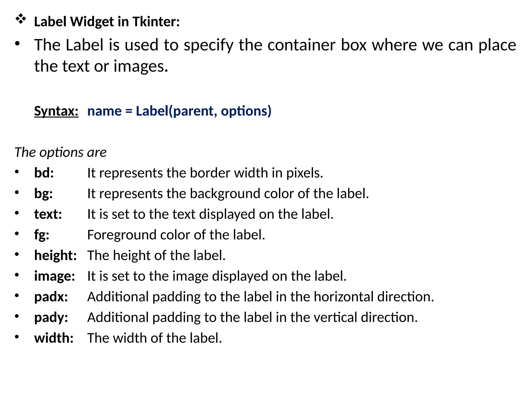  Label Widget in Tkinter:
• The Label is used to specify the container box where we can place
the text or images.
Syntax: name = Label(parent, options)
The options are
• bd: It represents the border width in pixels.
• bg: It represents the background color of the label.
• text: It is set to the text displayed on the label.
• fg: Foreground color of the label.
• height: The height of the label.
• image: It is set to the image displayed on the label.
• padx: Additional padding to the label in the horizontal direction.
• pady: Additional padding to the label in the vertical direction.
• width: The width of the label.
 