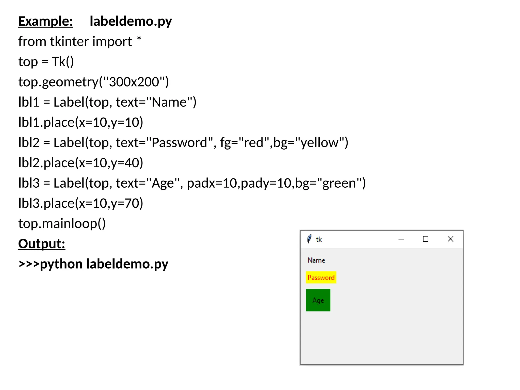 Example: labeldemo.py
from tkinter import *
top = Tk()
top.geometry("300x200")
lbl1 = Label(top, text="Name")
lbl1.place(x=10,y=10)
lbl2 = Label(top, text="Password", fg="red",bg="yellow")
lbl2.place(x=10,y=40)
lbl3 = Label(top, text="Age", padx=10,pady=10,bg="green")
lbl3.place(x=10,y=70)
top.mainloop()
Output:
>>>python labeldemo.py
 