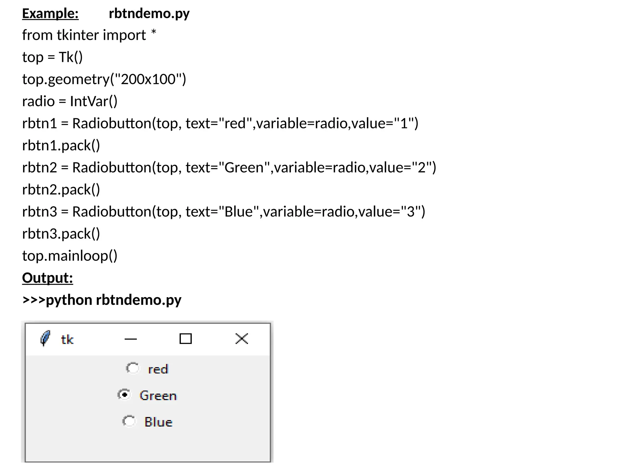 Example: rbtndemo.py
from tkinter import *
top = Tk()
top.geometry("200x100")
radio = IntVar()
rbtn1 = Radiobutton(top, text="red",variable=radio,value="1")
rbtn1.pack()
rbtn2 = Radiobutton(top, text="Green",variable=radio,value="2")
rbtn2.pack()
rbtn3 = Radiobutton(top, text="Blue",variable=radio,value="3")
rbtn3.pack()
top.mainloop()
Output:
>>>python rbtndemo.py
 