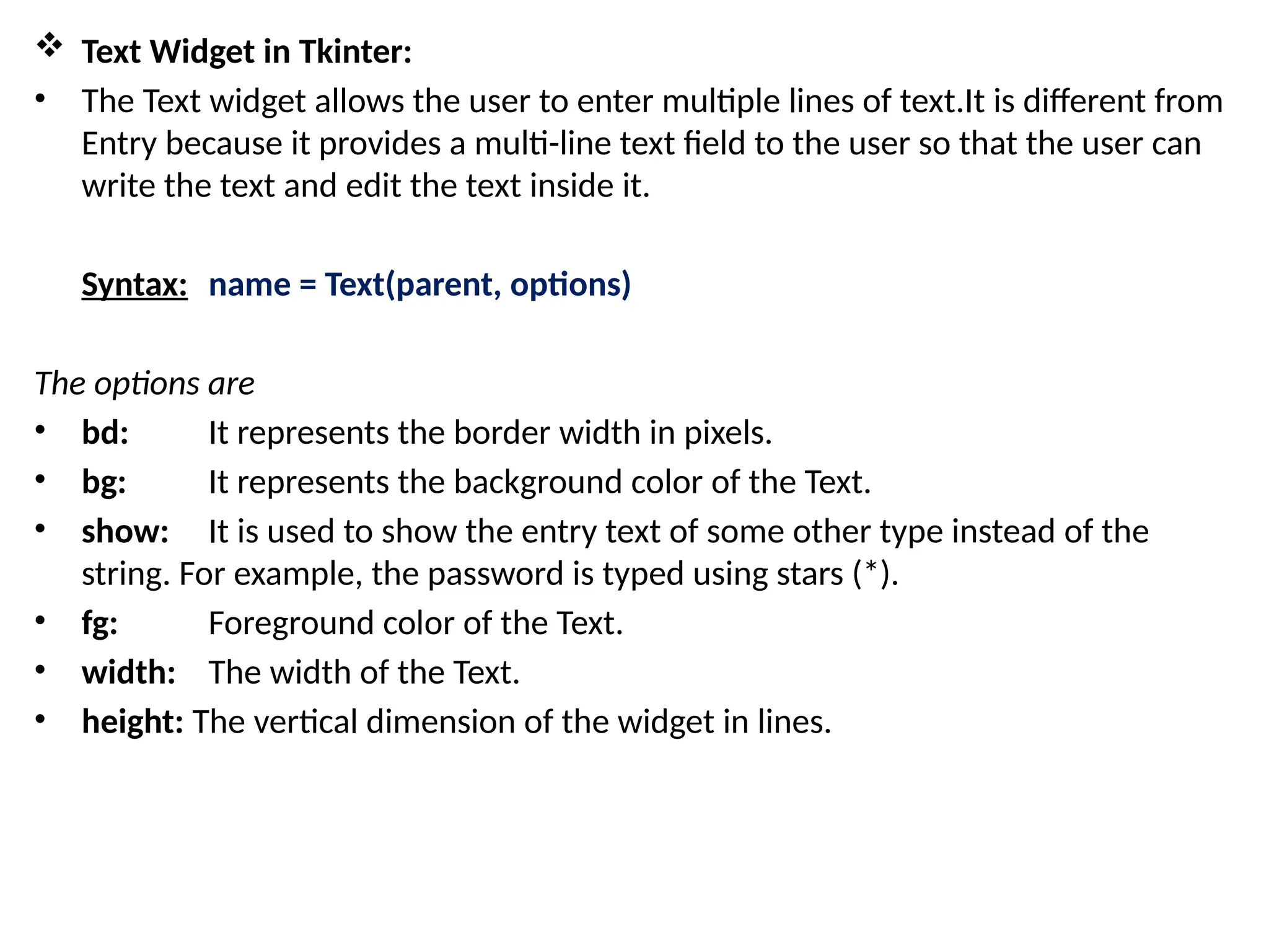  Text Widget in Tkinter:
• The Text widget allows the user to enter multiple lines of text.It is different from
Entry because it provides a multi-line text field to the user so that the user can
write the text and edit the text inside it.
Syntax: name = Text(parent, options)
The options are
• bd: It represents the border width in pixels.
• bg: It represents the background color of the Text.
• show: It is used to show the entry text of some other type instead of the
string. For example, the password is typed using stars (*).
• fg: Foreground color of the Text.
• width: The width of the Text.
• height: The vertical dimension of the widget in lines.
 