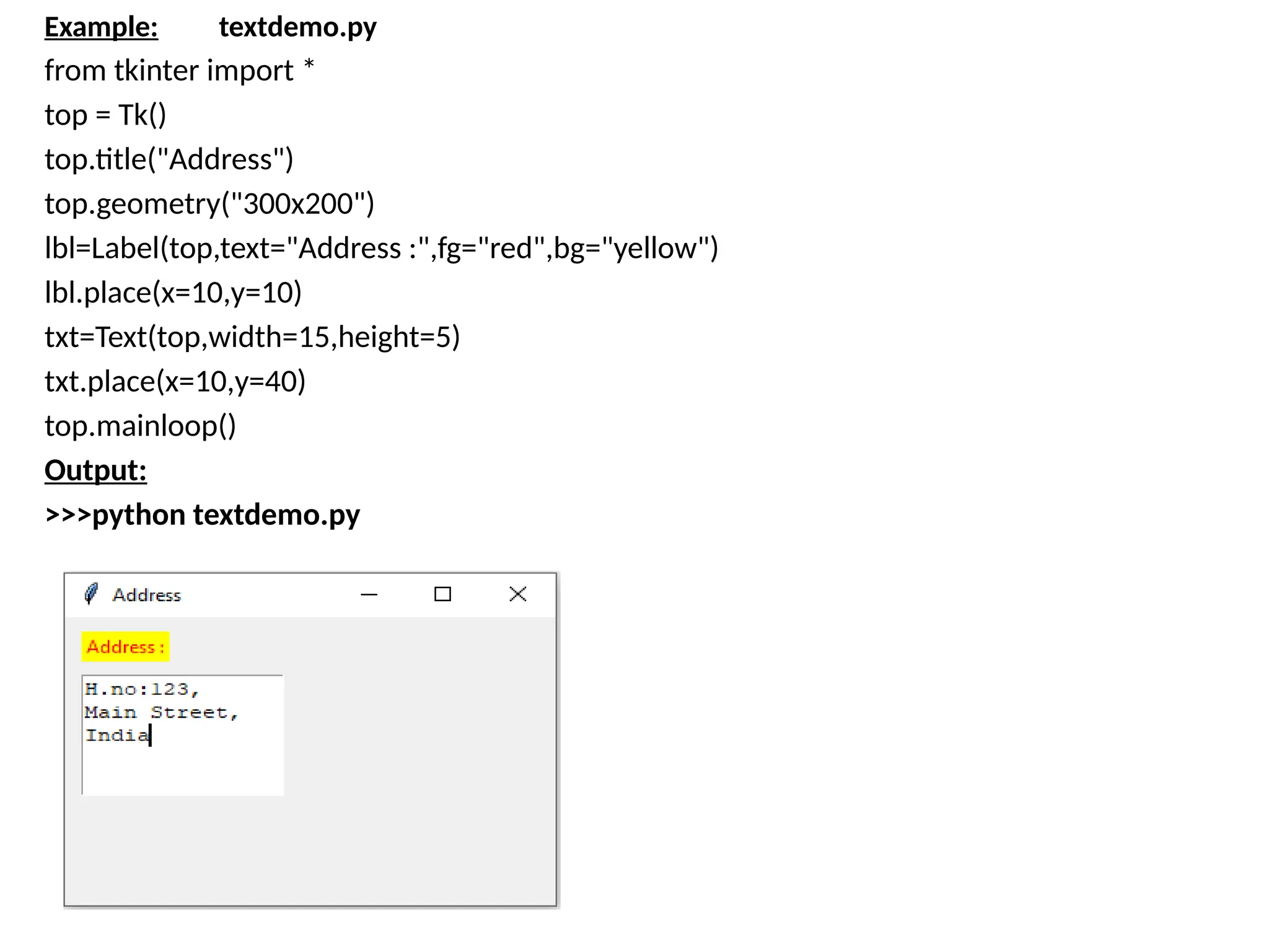 Example: textdemo.py
from tkinter import *
top = Tk()
top.title("Address")
top.geometry("300x200")
lbl=Label(top,text="Address :",fg="red",bg="yellow")
lbl.place(x=10,y=10)
txt=Text(top,width=15,height=5)
txt.place(x=10,y=40)
top.mainloop()
Output:
>>>python textdemo.py
 