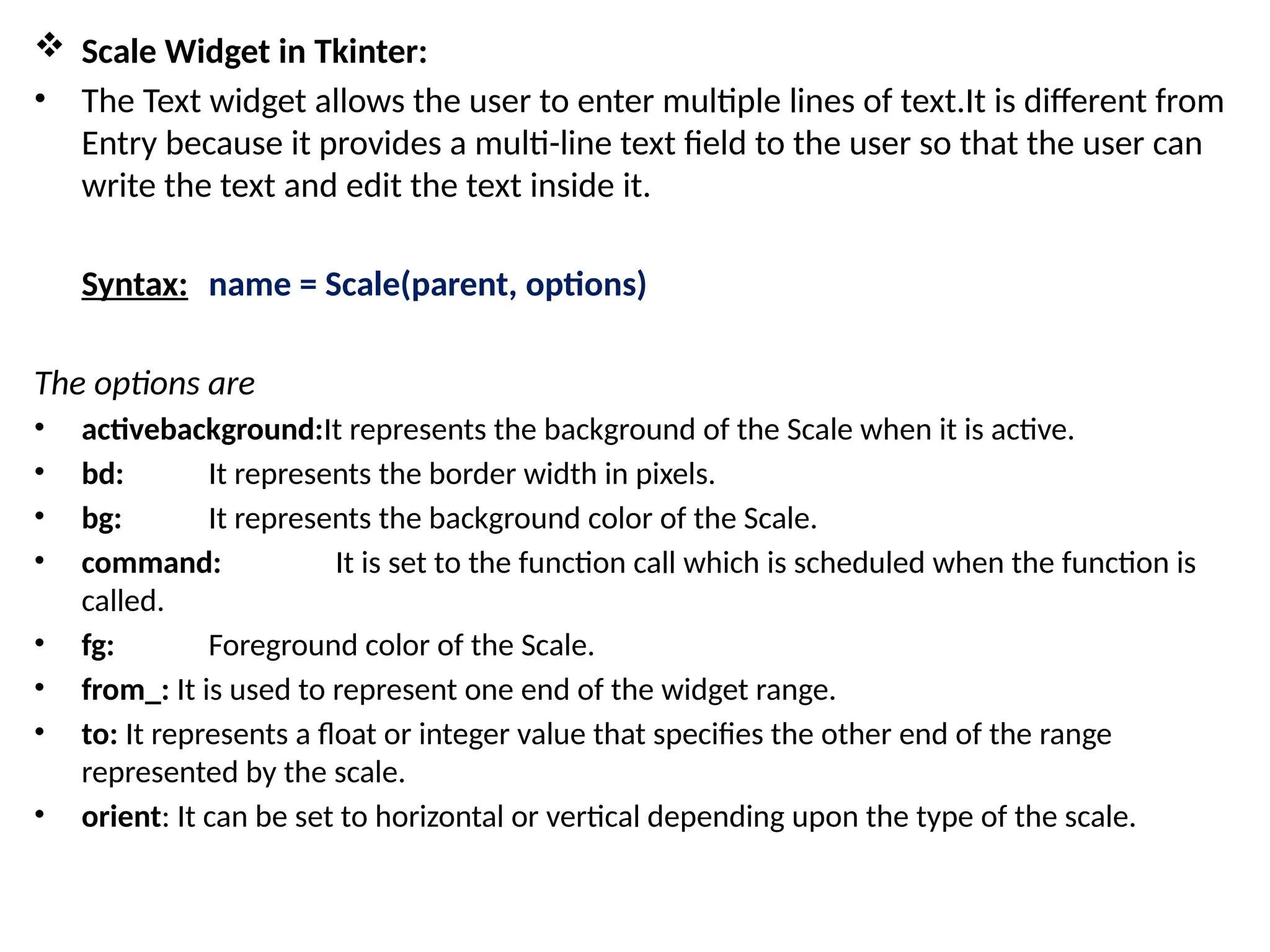  Scale Widget in Tkinter:
• The Text widget allows the user to enter multiple lines of text.It is different from
Entry because it provides a multi-line text field to the user so that the user can
write the text and edit the text inside it.
Syntax: name = Scale(parent, options)
The options are
• activebackground:It represents the background of the Scale when it is active.
• bd: It represents the border width in pixels.
• bg: It represents the background color of the Scale.
• command: It is set to the function call which is scheduled when the function is
called.
• fg: Foreground color of the Scale.
• from_: It is used to represent one end of the widget range.
• to: It represents a float or integer value that specifies the other end of the range
represented by the scale.
• orient: It can be set to horizontal or vertical depending upon the type of the scale.
 