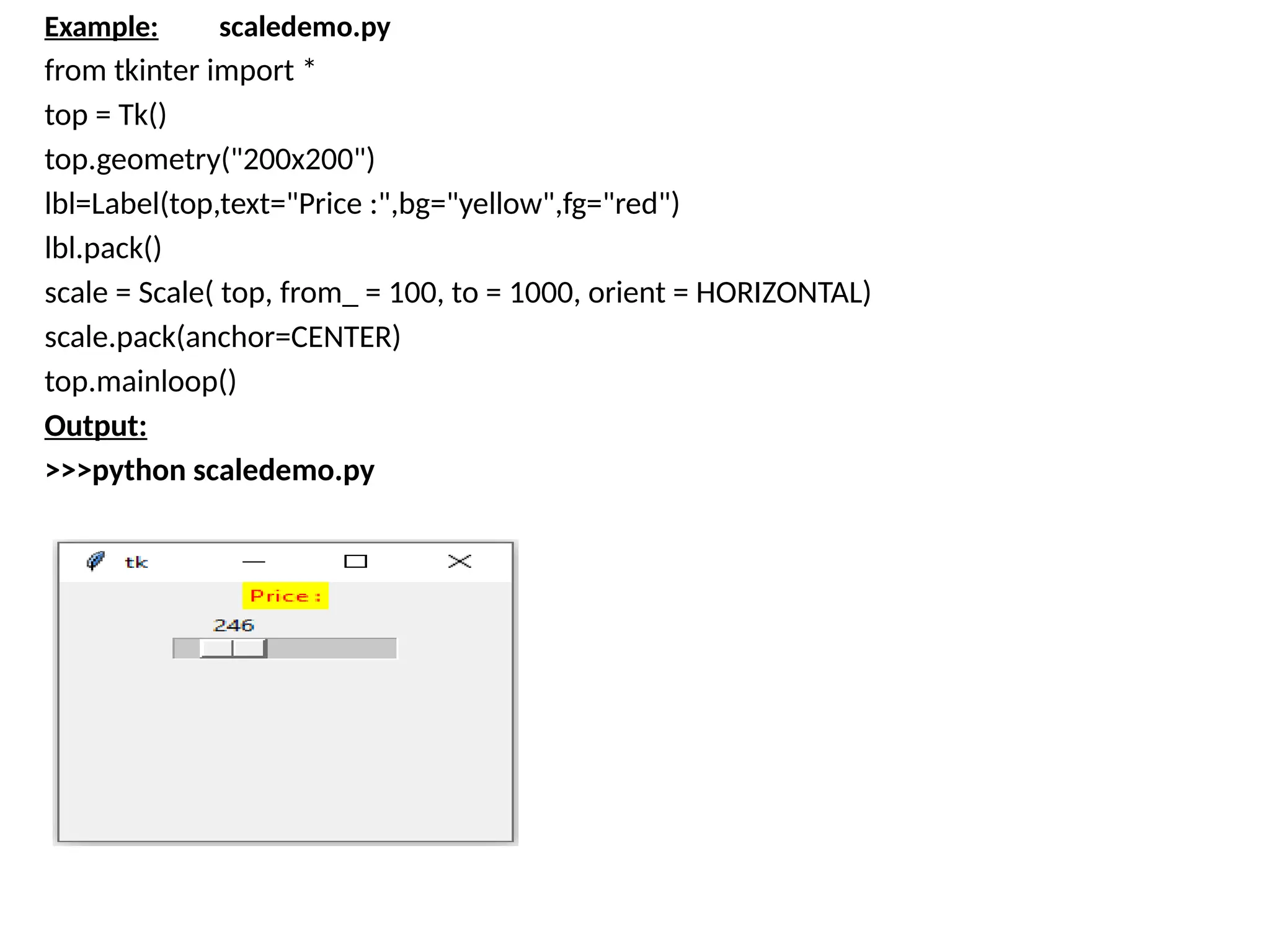Example: scaledemo.py
from tkinter import *
top = Tk()
top.geometry("200x200")
lbl=Label(top,text="Price :",bg="yellow",fg="red")
lbl.pack()
scale = Scale( top, from_ = 100, to = 1000, orient = HORIZONTAL)
scale.pack(anchor=CENTER)
top.mainloop()
Output:
>>>python scaledemo.py
 