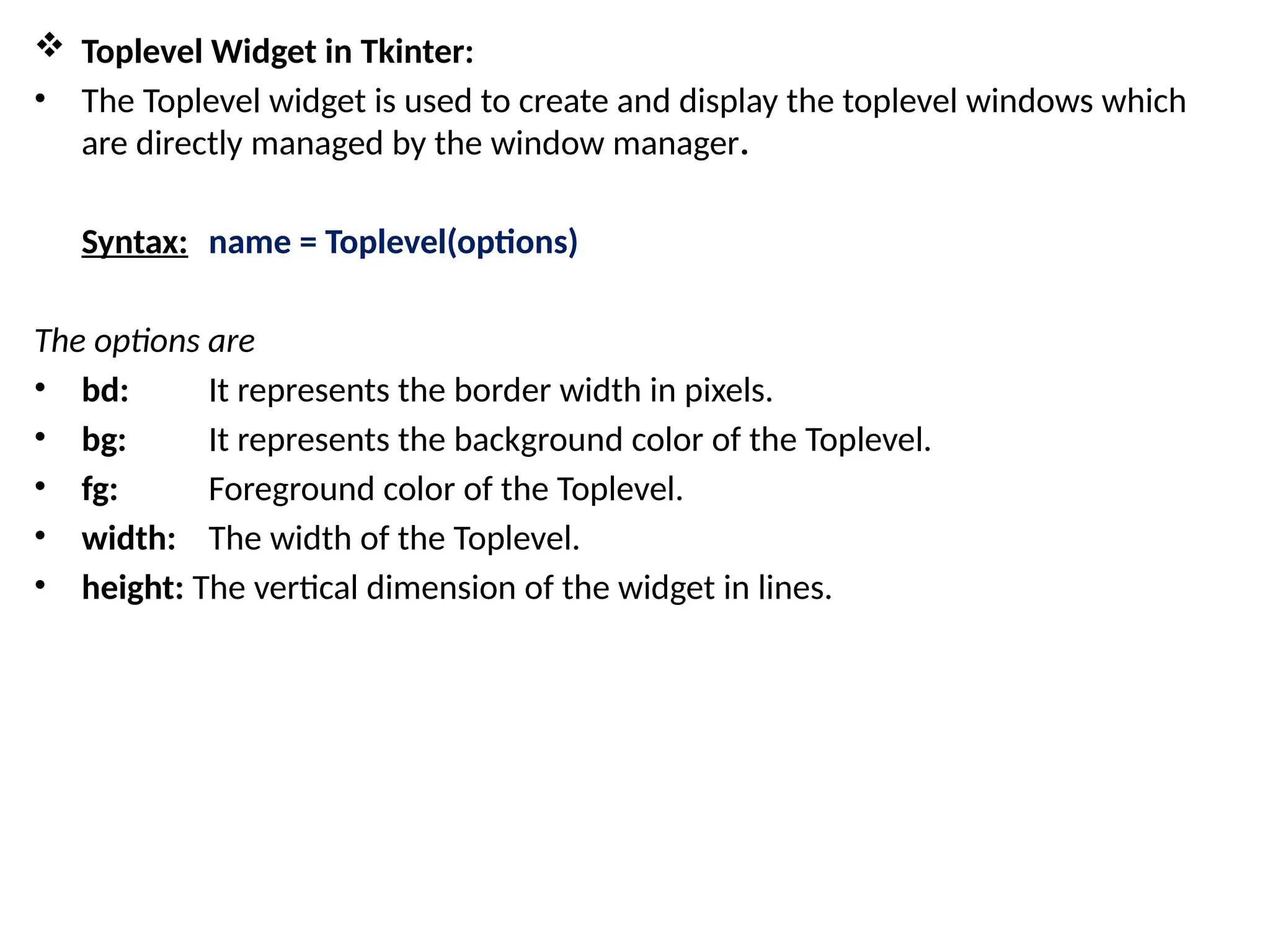  Toplevel Widget in Tkinter:
• The Toplevel widget is used to create and display the toplevel windows which
are directly managed by the window manager.
Syntax: name = Toplevel(options)
The options are
• bd: It represents the border width in pixels.
• bg: It represents the background color of the Toplevel.
• fg: Foreground color of the Toplevel.
• width: The width of the Toplevel.
• height: The vertical dimension of the widget in lines.
 