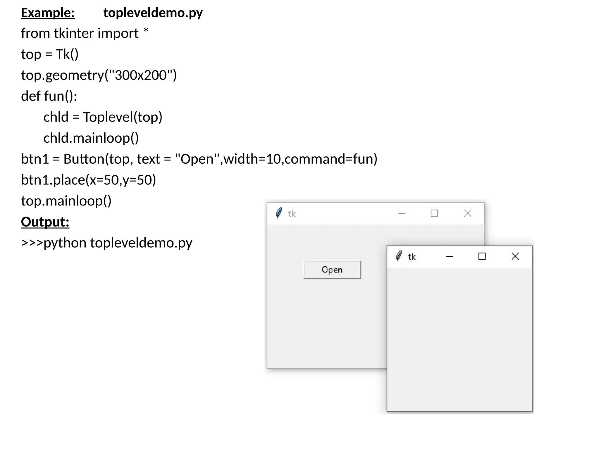 Example: topleveldemo.py
from tkinter import *
top = Tk()
top.geometry("300x200")
def fun():
chld = Toplevel(top)
chld.mainloop()
btn1 = Button(top, text = "Open",width=10,command=fun)
btn1.place(x=50,y=50)
top.mainloop()
Output:
>>>python topleveldemo.py
 