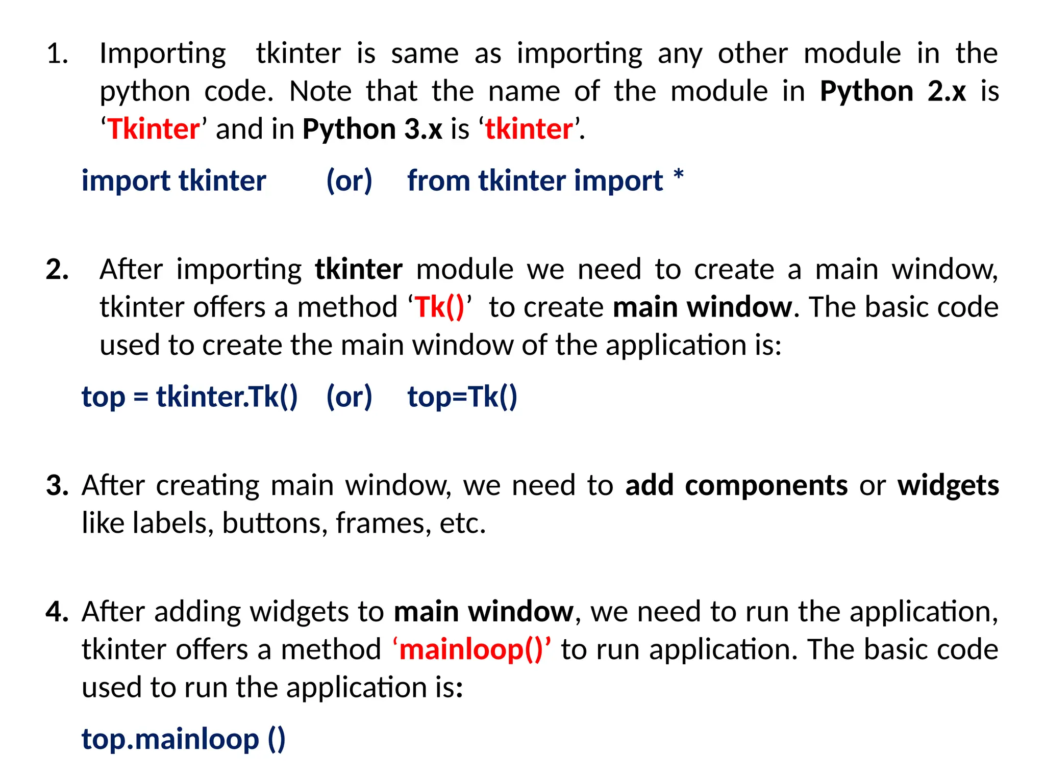 1. Importing tkinter is same as importing any other module in the
python code. Note that the name of the module in Python 2.x is
‘Tkinter’ and in Python 3.x is ‘tkinter’.
import tkinter (or) from tkinter import *
2. After importing tkinter module we need to create a main window,
tkinter offers a method ‘Tk()’ to create main window. The basic code
used to create the main window of the application is:
top = tkinter.Tk() (or) top=Tk()
3. After creating main window, we need to add components or widgets
like labels, buttons, frames, etc.
4. After adding widgets to main window, we need to run the application,
tkinter offers a method ‘mainloop()’ to run application. The basic code
used to run the application is:
top.mainloop ()
 