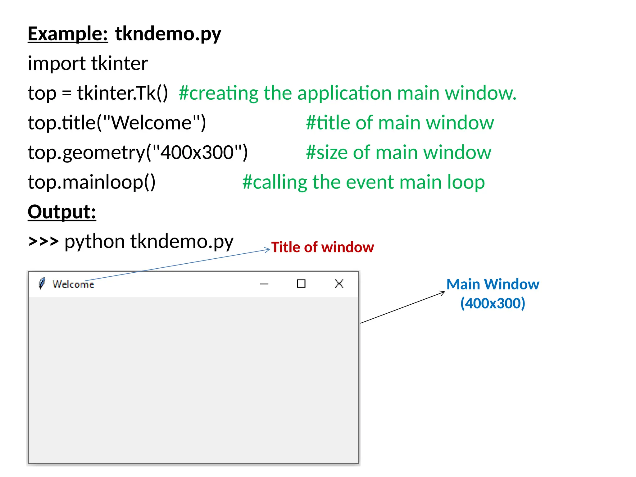 Example: tkndemo.py
import tkinter
top = tkinter.Tk() #creating the application main window.
top.title("Welcome") #title of main window
top.geometry("400x300") #size of main window
top.mainloop() #calling the event main loop
Output:
>>> python tkndemo.py Title of window
Main Window
(400x300)
 