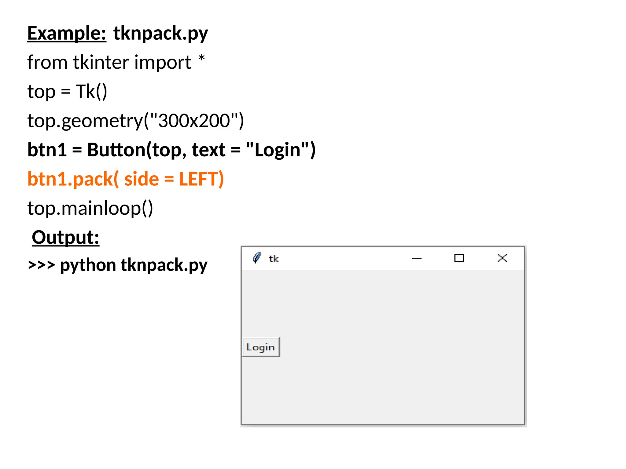 Example: tknpack.py
from tkinter import *
top = Tk()
top.geometry("300x200")
btn1 = Button(top, text = "Login")
btn1.pack( side = LEFT)
top.mainloop()
Output:
>>> python tknpack.py
 