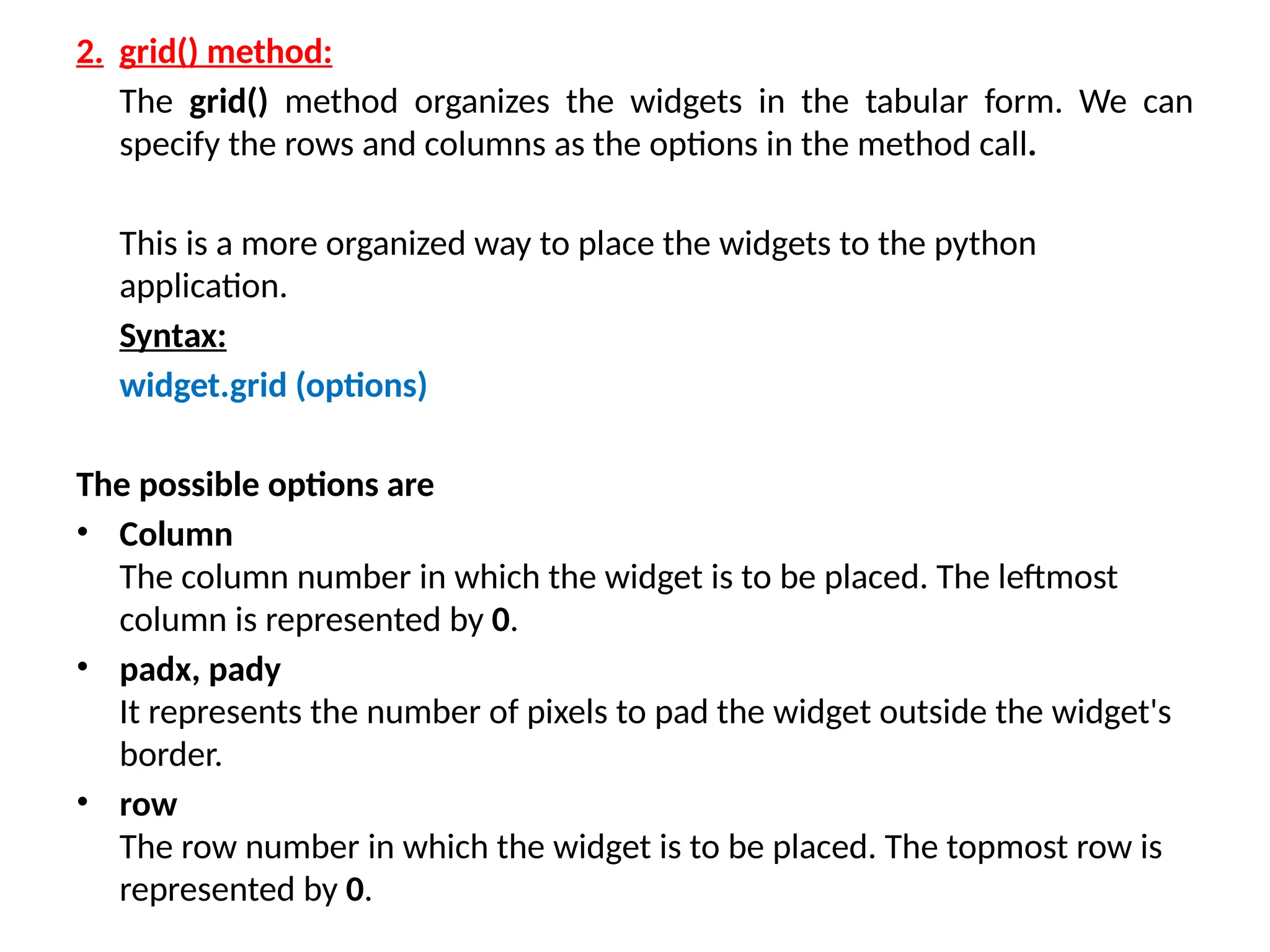 2. grid() method:
The grid() method organizes the widgets in the tabular form. We can
specify the rows and columns as the options in the method call.
This is a more organized way to place the widgets to the python
application.
Syntax:
widget.grid (options)
The possible options are
• Column
The column number in which the widget is to be placed. The leftmost
column is represented by 0.
• padx, pady
It represents the number of pixels to pad the widget outside the widget's
border.
• row
The row number in which the widget is to be placed. The topmost row is
represented by 0.
 