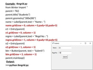 Example: tkngrid.py
from tkinter import *
parent = Tk()
parent.title("Students")
parent.geometry("300x200")
name = Label(parent,text = "Name : ")
name.grid(row = 0, column = 0,pady=10,padx=5)
e1 = Entry(parent)
e1.grid(row = 0, column = 1)
regno = Label(parent,text = "Regd No : ")
regno.grid(row = 1, column = 0,pady=10,padx=5)
e2 = Entry(parent)
e2.grid(row = 1, column = 1)
btn = Button(parent, text = "Submit")
btn.grid(row = 3, column = 1)
parent.mainloop()
Output:
>>>python tkngrid.py
 