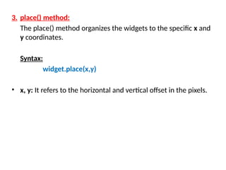 3. place() method:
The place() method organizes the widgets to the specific x and
y coordinates.
Syntax:
widget.place(x,y)
• x, y: It refers to the horizontal and vertical offset in the pixels.
 