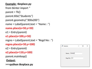 Example: tknplace.py
from tkinter import *
parent = Tk()
parent.title("Students")
parent.geometry("300x200")
name = Label(parent,text = "Name : ")
name.place(x=50,y=50)
e1 = Entry(parent)
e1.place(x=100,y=50)
regno = Label(parent,text = "Regd No : ")
regno.place(x=50,y=100)
e2 = Entry(parent)
e2.place(x=110,y=100)
parent.mainloop()
Output:
>>>python tknplace.py
 