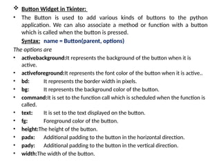  Button Widget in Tkinter:
• The Button is used to add various kinds of buttons to the python
application. We can also associate a method or function with a button
which is called when the button is pressed.
Syntax: name = Button(parent, options)
The options are
• activebackground:It represents the background of the button when it is
active.
• activeforeground:It represents the font color of the button when it is active..
• bd: It represents the border width in pixels.
• bg: It represents the background color of the button.
• command:It is set to the function call which is scheduled when the function is
called.
• text: It is set to the text displayed on the button.
• fg: Foreground color of the button.
• height:The height of the button.
• padx: Additional padding to the button in the horizontal direction.
• pady: Additional padding to the button in the vertical direction.
• width:The width of the button.
 