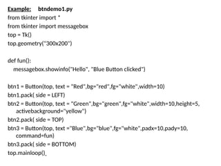 Example: btndemo1.py
from tkinter import *
from tkinter import messagebox
top = Tk()
top.geometry("300x200")
def fun():
messagebox.showinfo("Hello", "Blue Button clicked")
btn1 = Button(top, text = "Red",bg="red",fg="white",width=10)
btn1.pack( side = LEFT)
btn2 = Button(top, text = "Green",bg="green",fg="white",width=10,height=5,
activebackground="yellow")
btn2.pack( side = TOP)
btn3 = Button(top, text ="Blue",bg="blue",fg="white",padx=10,pady=10,
command=fun)
btn3.pack( side = BOTTOM)
top.mainloop()
 