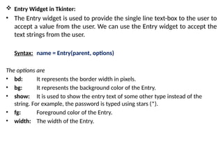  Entry Widget in Tkinter:
• The Entry widget is used to provide the single line text-box to the user to
accept a value from the user. We can use the Entry widget to accept the
text strings from the user.
Syntax: name = Entry(parent, options)
The options are
• bd: It represents the border width in pixels.
• bg: It represents the background color of the Entry.
• show: It is used to show the entry text of some other type instead of the
string. For example, the password is typed using stars (*).
• fg: Foreground color of the Entry.
• width: The width of the Entry.
 
