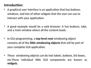 Introduction:
• A graphical user interface is an application that has buttons,
windows, and lots of other widgets that the user can use to
interact with your application.
• A good example would be a web browser. It has buttons, tabs,
and a main window where all the content loads.
• In GUI programming, a top-level root windowing object
contains all of the little windowing objects that will be part of
your complete GUI application.
• These windowing objects can be text labels, buttons, list boxes,
etc.These individual little GUI components are known as
widgets.
 