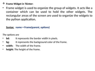  Frame Widget in Tkinter:
• Frame widget is used to organize the group of widgets. It acts like a
container which can be used to hold the other widgets. The
rectangular areas of the screen are used to organize the widgets to
the python application.
Syntax: name = Frame(parent, options)
The options are
• bd: It represents the border width in pixels.
• bg: It represents the background color of the frame.
• width: The width of the frame.
• height: The height of the frame.
 