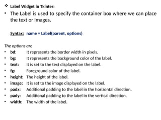  Label Widget in Tkinter:
• The Label is used to specify the container box where we can place
the text or images.
Syntax: name = Label(parent, options)
The options are
• bd: It represents the border width in pixels.
• bg: It represents the background color of the label.
• text: It is set to the text displayed on the label.
• fg: Foreground color of the label.
• height: The height of the label.
• image: It is set to the image displayed on the label.
• padx: Additional padding to the label in the horizontal direction.
• pady: Additional padding to the label in the vertical direction.
• width: The width of the label.
 