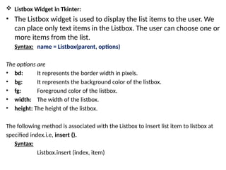  Listbox Widget in Tkinter:
• The Listbox widget is used to display the list items to the user. We
can place only text items in the Listbox. The user can choose one or
more items from the list.
Syntax: name = Listbox(parent, options)
The options are
• bd: It represents the border width in pixels.
• bg: It represents the background color of the listbox.
• fg: Foreground color of the listbox.
• width: The width of the listbox.
• height: The height of the listbox.
The following method is associated with the Listbox to insert list item to listbox at
specified index.i.e, insert ().
Syntax:
Listbox.insert (index, item)
 