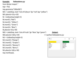 Example: listboxdemo.py
from tkinter import *
top = Tk()
top.geometry("300x200")
lbl1 = Label(top, text="List of Colours",fg="red",bg="yellow")
lbl1.place(x=10,y=10)
lb = Listbox(top,height=5)
lb.insert(1,"Red")
lb.insert(2, "Yellow")
lb.insert(3, "Green")
lb.insert(4, "Blue")
lb.place(x=10,y=30)
lbl2 = Label(top, text="List of Fruits",fg="blue",bg="green") Output:
lbl2.place(x=160,y=10) >>>python listboxdemo.py
lb1 = Listbox(top,height=5)
lb1.insert(1,"Mango")
lb1.insert(2, "Grapes")
lb1.insert(3, "Banana")
lb1.insert(4, "Berry")
lb1.place(x=160,y=30)
top.mainloop()
 
