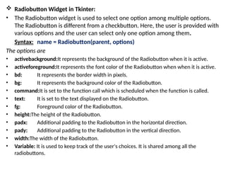  Radiobutton Widget in Tkinter:
• The Radiobutton widget is used to select one option among multiple options.
The Radiobutton is different from a checkbutton. Here, the user is provided with
various options and the user can select only one option among them.
Syntax: name = Radiobutton(parent, options)
The options are
• activebackground:It represents the background of the Radiobutton when it is active.
• activeforeground:It represents the font color of the Radiobutton when when it is active.
• bd: It represents the border width in pixels.
• bg: It represents the background color of the Radiobutton.
• command:It is set to the function call which is scheduled when the function is called.
• text: It is set to the text displayed on the Radiobutton.
• fg: Foreground color of the Radiobutton.
• height:The height of the Radiobutton.
• padx: Additional padding to the Radiobutton in the horizontal direction.
• pady: Additional padding to the Radiobutton in the vertical direction.
• width:The width of the Radiobutton.
• Variable: It is used to keep track of the user's choices. It is shared among all the
radiobuttons.
 