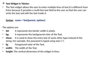  Text Widget in Tkinter:
• The Text widget allows the user to enter multiple lines of text.It is different from
Entry because it provides a multi-line text field to the user so that the user can
write the text and edit the text inside it.
Syntax: name = Text(parent, options)
The options are
• bd: It represents the border width in pixels.
• bg: It represents the background color of the Text.
• show: It is used to show the entry text of some other type instead of the
string. For example, the password is typed using stars (*).
• fg: Foreground color of the Text.
• width: The width of the Text.
• height: The vertical dimension of the widget in lines.
 