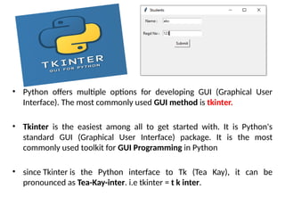 • Python offers multiple options for developing GUI (Graphical User
Interface). The most commonly used GUI method is tkinter.
• Tkinter is the easiest among all to get started with. It is Python's
standard GUI (Graphical User Interface) package. It is the most
commonly used toolkit for GUI Programming in Python
• since Tkinter is the Python interface to Tk (Tea Kay), it can be
pronounced as Tea-Kay-inter. i.e tkinter = t k inter.
 
