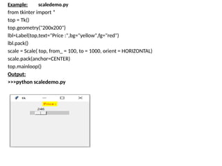 Example: scaledemo.py
from tkinter import *
top = Tk()
top.geometry("200x200")
lbl=Label(top,text="Price :",bg="yellow",fg="red")
lbl.pack()
scale = Scale( top, from_ = 100, to = 1000, orient = HORIZONTAL)
scale.pack(anchor=CENTER)
top.mainloop()
Output:
>>>python scaledemo.py
 