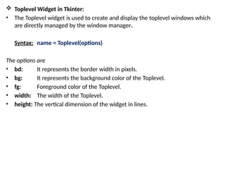  Toplevel Widget in Tkinter:
• The Toplevel widget is used to create and display the toplevel windows which
are directly managed by the window manager.
Syntax: name = Toplevel(options)
The options are
• bd: It represents the border width in pixels.
• bg: It represents the background color of the Toplevel.
• fg: Foreground color of the Toplevel.
• width: The width of the Toplevel.
• height: The vertical dimension of the widget in lines.
 