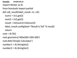 Example: simplecalc.py
import tkinter as tk
from functools import partial
def call_result(label_result, n1, n2):
num1 = (n1.get())
num2 = (n2.get())
result = int(num1)+int(num2)
label_result.config(text="Result is %d" % result)
return
root = tk.Tk()
root.geometry('400x200+100+200')
root.title('Simple Calculator')
number1 = tk.StringVar()
number2 = tk.StringVar()
 