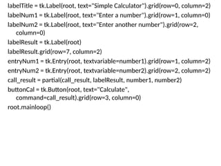 labelTitle = tk.Label(root, text="Simple Calculator").grid(row=0, column=2)
labelNum1 = tk.Label(root, text="Enter a number").grid(row=1, column=0)
labelNum2 = tk.Label(root, text="Enter another number").grid(row=2,
column=0)
labelResult = tk.Label(root)
labelResult.grid(row=7, column=2)
entryNum1 = tk.Entry(root, textvariable=number1).grid(row=1, column=2)
entryNum2 = tk.Entry(root, textvariable=number2).grid(row=2, column=2)
call_result = partial(call_result, labelResult, number1, number2)
buttonCal = tk.Button(root, text="Calculate",
command=call_result).grid(row=3, column=0)
root.mainloop()
 
