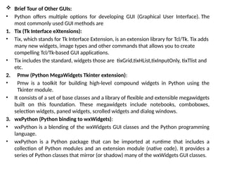  Brief Tour of Other GUIs:
• Python offers multiple options for developing GUI (Graphical User Interface). The
most commonly used GUI methods are
1. Tix (Tk Interface eXtensions):
• Tix, which stands for Tk Interface Extension, is an extension library for Tcl/Tk. Tix adds
many new widgets, image types and other commands that allows you to create
compelling Tcl/Tk-based GUI applications.
• Tix includes the standard, widgets those are tixGrid,tixHList,tixInputOnly, tixTlist and
etc.
2. Pmw (Python MegaWidgets Tkinter extension):
• Pmw is a toolkit for building high-level compound widgets in Python using the
Tkinter module.
• It consists of a set of base classes and a library of flexible and extensible megawidgets
built on this foundation. These megawidgets include notebooks, comboboxes,
selection widgets, paned widgets, scrolled widgets and dialog windows.
3. wxPython (Python binding to wxWidgets):
• wxPython is a blending of the wxWidgets GUI classes and the Python programming
language.
• wxPython is a Python package that can be imported at runtime that includes a
collection of Python modules and an extension module (native code). It provides a
series of Python classes that mirror (or shadow) many of the wxWidgets GUI classes.
 