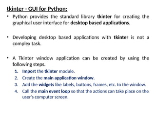 tkinter - GUI for Python:
• Python provides the standard library tkinter for creating the
graphical user interface for desktop based applications.
• Developing desktop based applications with tkinter is not a
complex task.
• A Tkinter window application can be created by using the
following steps.
1. Import the tkinter module.
2. Create the main application window.
3. Add the widgets like labels, buttons, frames, etc. to the window.
4. Call the main event loop so that the actions can take place on the
user's computer screen.
 