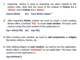 1. Importing tkinter is same as importing any other module in the
python code. Note that the name of the module in Python 2.x is
‘Tkinter’ and in Python 3.x is ‘tkinter’.
import tkinter (or) from tkinter import *
2. After importing tkinter module we need to create a main window,
tkinter offers a method ‘Tk()’ to create main window. The basic code
used to create the main window of the application is:
top = tkinter.Tk() (or) top=Tk()
3. After creating main window, we need to add components or widgets
like labels, buttons, frames, etc.
4. After adding widgets to main window, we need to run the application,
tkinter offers a method ‘mainloop()’ to run application. The basic code
used to run the application is:
top.mainloop ()
 