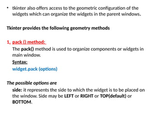 • tkinter also offers access to the geometric configuration of the
widgets which can organize the widgets in the parent windows.
Tkinter provides the following geometry methods
1. pack () method:
The pack() method is used to organize components or widgets in
main window.
Syntax:
widget.pack (options)
The possible options are
side: it represents the side to which the widget is to be placed on
the window. Side may be LEFT or RIGHT or TOP(default) or
BOTTOM.
 