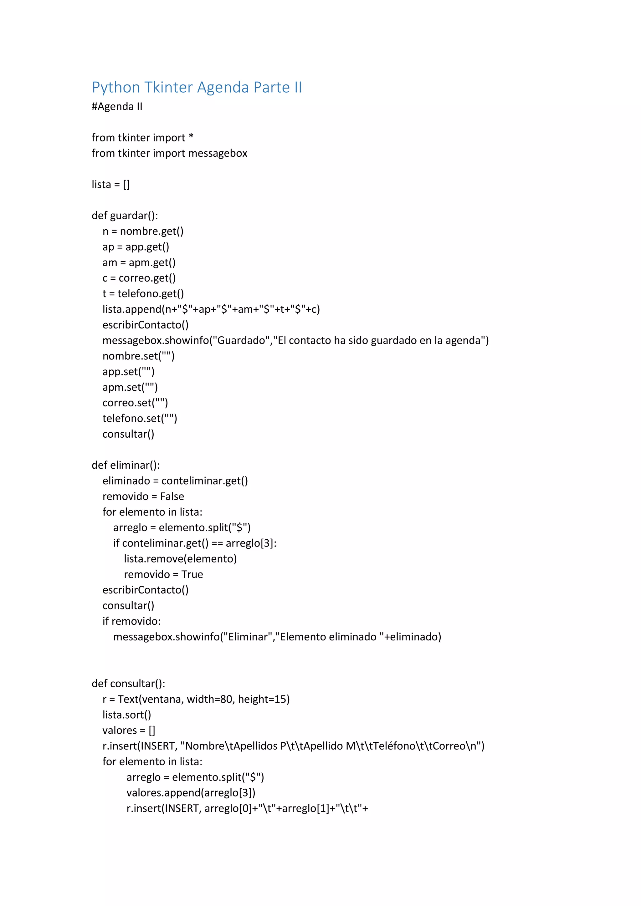 Python Tkinter Agenda Parte II
#Agenda II
from tkinter import *
from tkinter import messagebox
lista = []
def guardar():
n = nombre.get()
ap = app.get()
am = apm.get()
c = correo.get()
t = telefono.get()
lista.append(n+"$"+ap+"$"+am+"$"+t+"$"+c)
escribirContacto()
messagebox.showinfo("Guardado","El contacto ha sido guardado en la agenda")
nombre.set("")
app.set("")
apm.set("")
correo.set("")
telefono.set("")
consultar()
def eliminar():
eliminado = conteliminar.get()
removido = False
for elemento in lista:
arreglo = elemento.split("$")
if conteliminar.get() == arreglo[3]:
lista.remove(elemento)
removido = True
escribirContacto()
consultar()
if removido:
messagebox.showinfo("Eliminar","Elemento eliminado "+eliminado)
def consultar():
r = Text(ventana, width=80, height=15)
lista.sort()
valores = []
r.insert(INSERT, "NombretApellidos PttApellido MttTeléfonottCorreon")
for elemento in lista:
arreglo = elemento.split("$")
valores.append(arreglo[3])
r.insert(INSERT, arreglo[0]+"t"+arreglo[1]+"tt"+
 